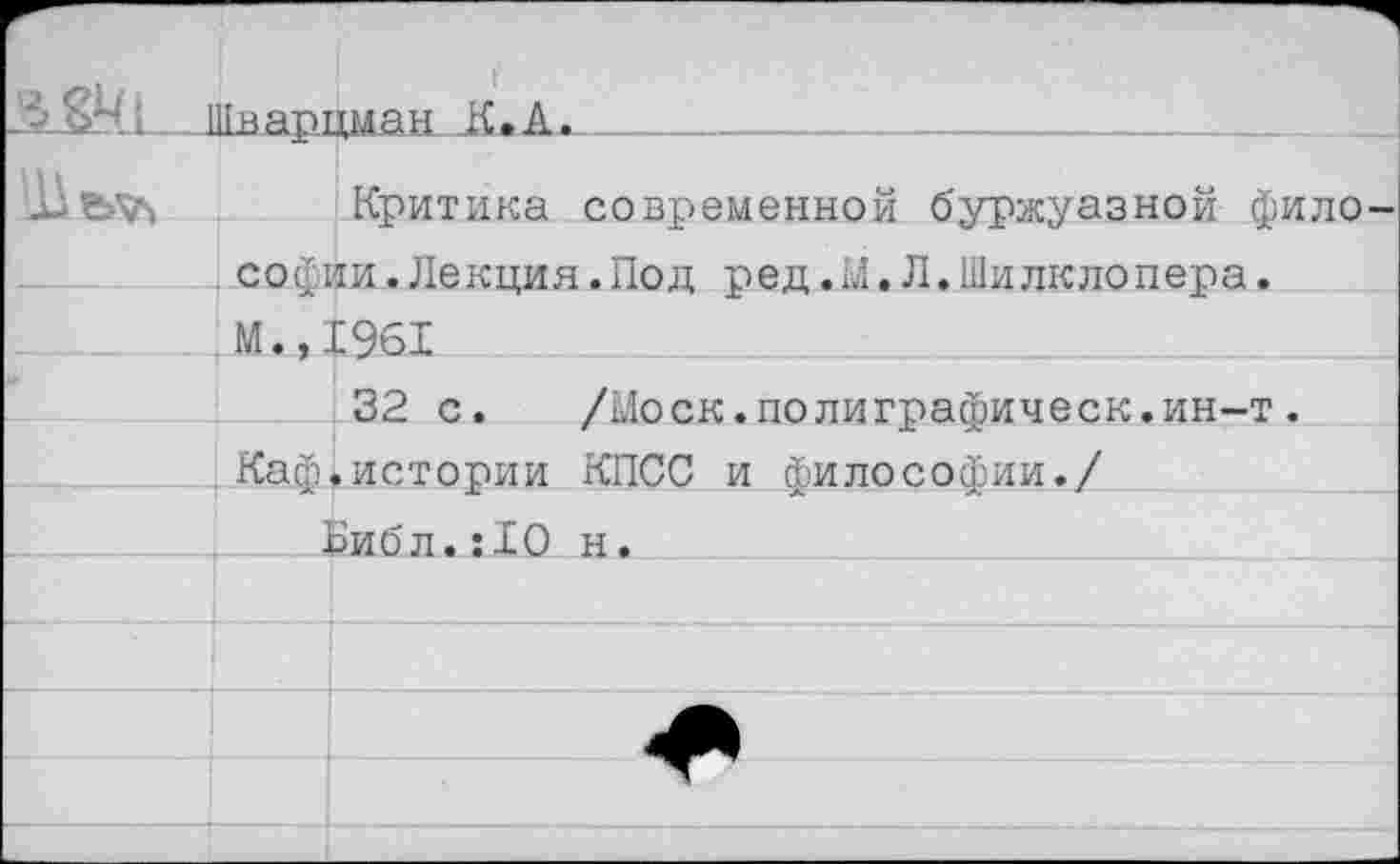 ﻿и	Иваппман К.А.	
Критика современной буржуазной фило Софии.Лекция.Пол пел .М.Л.Шилклопепа.		
	М.,.	С 961
		32 с.	/Моск.полиграсоическ.ин-т .
	Каей	.истории КПСС и Философии./
		
	1	эибл. :10 н.